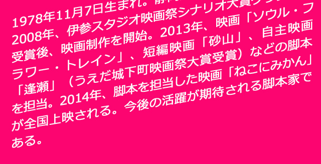 1978年11月7日生まれ。静岡県出身。B型。2008年、伊参スタジオ映画祭シナリオ大賞グランプリ受賞後、映画制作を開始。2013年、映画「ソウル・フラワー・トレイン」、短編映画「砂山」、自主映画「逢瀬」（うえだ城下町映画祭大賞受賞）などの脚本を担当。2014年、脚本を担当した映画「ねこにみかん」が全国上映される。今後の活躍が期待される脚本家である。